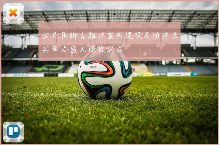 女足国脚古雅沙宣布退役足协将为其举办盛大退役仪式