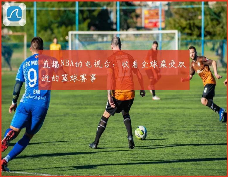 直播NBA的电视台，收看全球最受欢迎的篮球赛事