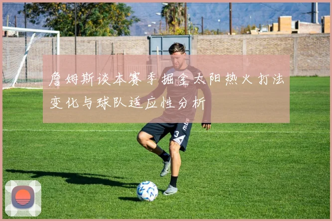 詹姆斯谈本赛季掘金太阳热火打法变化与球队适应性分析