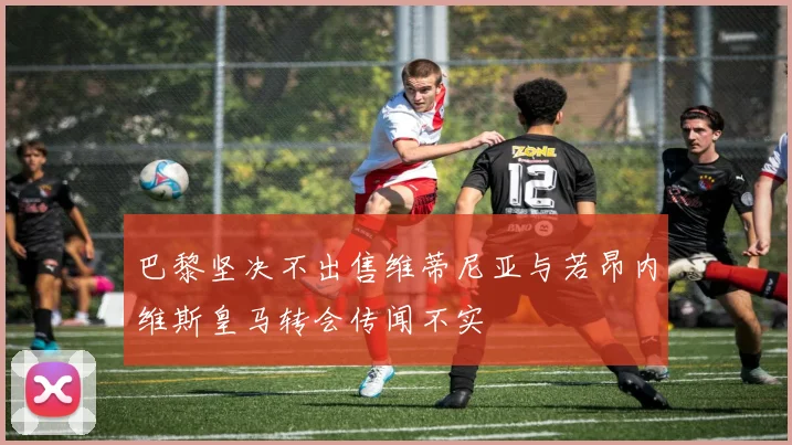 巴黎坚决不出售维蒂尼亚与若昂内维斯皇马转会传闻不实