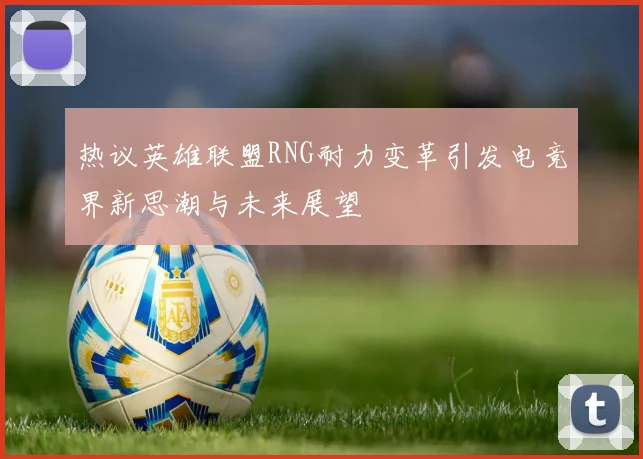 热议英雄联盟RNG耐力变革引发电竞界新思潮与未来展望