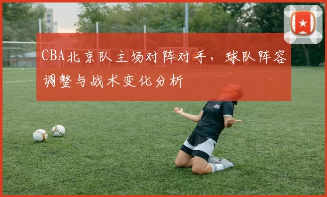 CBA北京队主场对阵对手，球队阵容调整与战术变化分析