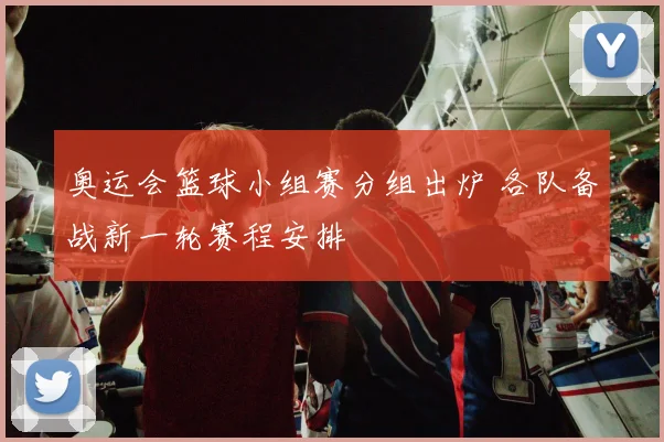 奥运会篮球小组赛分组出炉 各队备战新一轮赛程安排