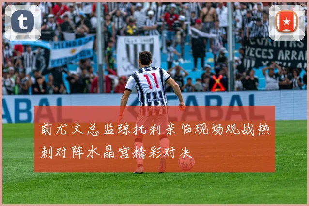 前尤文总监琼托利亲临现场观战热刺对阵水晶宫精彩对决