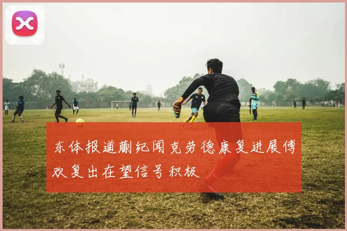东体报道蒯纪闻克劳德康复进展傅欢复出在望信号积极